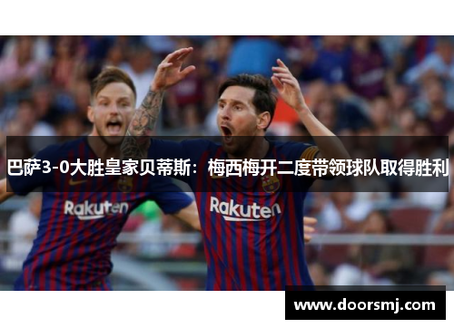 巴萨3-0大胜皇家贝蒂斯：梅西梅开二度带领球队取得胜利